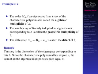 Linear Algebra
Eigenvalues and
Eigenvectors
Shambhu Sharan
Eigenvalues and
Eigenvectors
Motivation
Geometrical interpretation
Determination of eigenvalues
and eigenvectors
Algebraic and geometric
multiplicity, Defect
Symmetric, Skew-Symmetric,
and Orthogonal Matrices
Diagonalization of
Matrices
Similar matrices
Eigenvalues and eigenvectors
of similar matrices
Diagonalization of real
symmetric Matrices
Quadratic form
Application to quadratic form
principal axes form or
canonical form
Examples IV
▶ The order Mλof an eigenvalue λ as a root of the
characteristic polynomial is called the algebraic
multiplicity of λ.
▶ The number mλ of linearly independent eigenvectors
corresponding to λ is called the geometric multiplicity of
λ.
▶ The difference △λ = Mλ − mλ is called the defect of λ.
Remark
Thus mλ is the dimension of the eigenspace corresponding to
this λ. Since the characteristic polynomial has degree n, the
sum of all the algebraic multiplicities must equal n.
 
