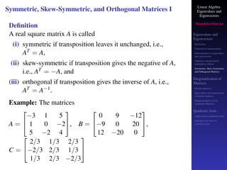 Linear Algebra
Eigenvalues and
Eigenvectors
Shambhu Sharan
Eigenvalues and
Eigenvectors
Motivation
Geometrical interpretation
Determination of eigenvalues
and eigenvectors
Algebraic and geometric
multiplicity, Defect
Symmetric, Skew-Symmetric,
and Orthogonal Matrices
Diagonalization of
Matrices
Similar matrices
Eigenvalues and eigenvectors
of similar matrices
Diagonalization of real
symmetric Matrices
Quadratic form
Application to quadratic form
principal axes form or
canonical form
Symmetric, Skew-Symmetric, and Orthogonal Matrices I
Definition
A real square matrix A is called
(i) symmetric if transposition leaves it unchanged, i.e.,
AT = A,
(ii) skew-symmetric if transposition gives the negative of A,
i.e., AT = −A, and
(iii) orthogonal if transposition gives the inverse of A, i.e.,
AT = A−1.
Example: The matrices
A =


−3 1 5
1 0 −2
5 −2 4

, B =


0 9 −12
−9 0 20
12 −20 0

,
C =


2/3 1/3 2/3
−2/3 2/3 1/3
1/3 2/3 −2/3


 