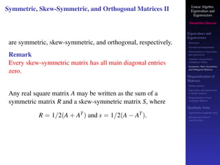 Linear Algebra
Eigenvalues and
Eigenvectors
Shambhu Sharan
Eigenvalues and
Eigenvectors
Motivation
Geometrical interpretation
Determination of eigenvalues
and eigenvectors
Algebraic and geometric
multiplicity, Defect
Symmetric, Skew-Symmetric,
and Orthogonal Matrices
Diagonalization of
Matrices
Similar matrices
Eigenvalues and eigenvectors
of similar matrices
Diagonalization of real
symmetric Matrices
Quadratic form
Application to quadratic form
principal axes form or
canonical form
Symmetric, Skew-Symmetric, and Orthogonal Matrices II
are symmetric, skew-symmetric, and orthogonal, respectively.
Remark
Every skew-symmetric matrix has all main diagonal entries
zero.
Any real square matrix A may be written as the sum of a
symmetric matrix R and a skew-symmetric matrix S, where
R = 1/2(A + AT) and s = 1/2(A − AT).
 