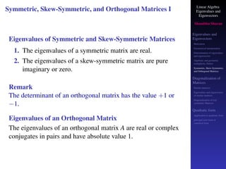 Linear Algebra
Eigenvalues and
Eigenvectors
Shambhu Sharan
Eigenvalues and
Eigenvectors
Motivation
Geometrical interpretation
Determination of eigenvalues
and eigenvectors
Algebraic and geometric
multiplicity, Defect
Symmetric, Skew-Symmetric,
and Orthogonal Matrices
Diagonalization of
Matrices
Similar matrices
Eigenvalues and eigenvectors
of similar matrices
Diagonalization of real
symmetric Matrices
Quadratic form
Application to quadratic form
principal axes form or
canonical form
Symmetric, Skew-Symmetric, and Orthogonal Matrices I
Eigenvalues of Symmetric and Skew-Symmetric Matrices
1. The eigenvalues of a symmetric matrix are real.
2. The eigenvalues of a skew-symmetric matrix are pure
imaginary or zero.
Remark
The determinant of an orthogonal matrix has the value +1 or
−1.
Eigenvalues of an Orthogonal Matrix
The eigenvalues of an orthogonal matrix A are real or complex
conjugates in pairs and have absolute value 1.
 