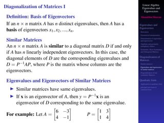 Linear Algebra
Eigenvalues and
Eigenvectors
Shambhu Sharan
Eigenvalues and
Eigenvectors
Motivation
Geometrical interpretation
Determination of eigenvalues
and eigenvectors
Algebraic and geometric
multiplicity, Defect
Symmetric, Skew-Symmetric,
and Orthogonal Matrices
Diagonalization of
Matrices
Similar matrices
Eigenvalues and eigenvectors
of similar matrices
Diagonalization of real
symmetric Matrices
Quadratic form
Application to quadratic form
principal axes form or
canonical form
Diagonalization of Matrices I
Definition: Basis of Eigenvectors
If an n × n matrix A has n distinct eigenvalues, then A has a
basis of eigenvectors x1, x2, ..., xn.
Similar Matrices
An n × n matrix A is similar to a diagonal matrix D if and only
if A has n linearly independent eigenvectors. In this case, the
diagonal elements of D are the corresponding eigenvalues and
D = P−1AP, where P is the matrix whose columns are the
eigenvectors.
Eigenvalues and Eigenvectors of Similar Matrices
▶ Similar matrices have same eigenvalues.
▶ If x is an eigenvector of A, then y = P−1x is an
eigenvector of D corresponding to the same eigenvalue.
For example: Let A =

6 −3
4 −1

P =

1 3
1 4

 