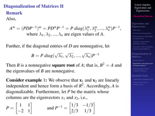 Linear Algebra
Eigenvalues and
Eigenvectors
Shambhu Sharan
Eigenvalues and
Eigenvectors
Motivation
Geometrical interpretation
Determination of eigenvalues
and eigenvectors
Algebraic and geometric
multiplicity, Defect
Symmetric, Skew-Symmetric,
and Orthogonal Matrices
Diagonalization of
Matrices
Similar matrices
Eigenvalues and eigenvectors
of similar matrices
Diagonalization of real
symmetric Matrices
Quadratic form
Application to quadratic form
principal axes form or
canonical form
Diagonalization of Matrices II
Remark
Also,
Am = (PDP−1)m = PDmP−1 = P diag(λm
1 , λm
2 , ..., λm
n )P−1,
where λ1, λ2, ..., λn are eigen values of A.
Further, if the diagonal entries of D are nonnegative, let
B = P diag(
√
λ1,
√
λ2, ...,
√
λn)P−1
Then B is a nonnegative square root of A; that is, B2 = A and
the eigenvalues of B are nonnegative.
Consider example 1: We observe that x1 and x2 are linearly
independent and hence form a basis of R2. Accordingly, A is
diagonalizable. Furthermore, let P be the matrix whose
columns are the eigenvectors x1 and x2, i.e.,
P =

1 1
−2 1

and P−1 =

1/3 −1/3
2/3 1/3

 