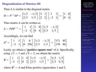 Linear Algebra
Eigenvalues and
Eigenvectors
Shambhu Sharan
Eigenvalues and
Eigenvectors
Motivation
Geometrical interpretation
Determination of eigenvalues
and eigenvectors
Algebraic and geometric
multiplicity, Defect
Symmetric, Skew-Symmetric,
and Orthogonal Matrices
Diagonalization of
Matrices
Similar matrices
Eigenvalues and eigenvectors
of similar matrices
Diagonalization of real
symmetric Matrices
Quadratic form
Application to quadratic form
principal axes form or
canonical form
Diagonalization of Matrices III
Then A is similar to the diagonal matrix
D = P−1AP =

1/3 −1/3
2/3 1/3
 
3 1
2 2
 
1 1
−2 1

=

1 0
0 4

Thus matrix A can be written as
A = PDP−1 =

1 1
−2 1
 
1 0
0 4
 
1/3 −1/3
2/3 1/3

Accordingly, we can find
A4 =

1 1
−2 1
 
1 0
0 256
 
1/3 −1/3
2/3 1/3

=

171 85
170 86

Lastly, we obtain a positive square root of A. Specifically,
using
√
1 = 1 and
√
4 = 2, we obtain the matrix
B =

1 1
−2 1
 
1 0
0 2
 
1/3 −1/3
2/3 1/3

=

5/3 1/3
2/3 4/3

where B2 = A and B has positive eigenvalues 1 and 2.
 