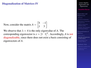 Linear Algebra
Eigenvalues and
Eigenvectors
Shambhu Sharan
Eigenvalues and
Eigenvectors
Motivation
Geometrical interpretation
Determination of eigenvalues
and eigenvectors
Algebraic and geometric
multiplicity, Defect
Symmetric, Skew-Symmetric,
and Orthogonal Matrices
Diagonalization of
Matrices
Similar matrices
Eigenvalues and eigenvectors
of similar matrices
Diagonalization of real
symmetric Matrices
Quadratic form
Application to quadratic form
principal axes form or
canonical form
Diagonalization of Matrices IV
Now, consider the matrix A =

5 −1
1 3

We observe that λ = 4 is the only eigenvalue of A. The
corresponding eigenvector is x = [1 1]T. Accordingly, A is not
diagonalizable, since there does not exist a basis consisting of
eigenvectors of A.
 