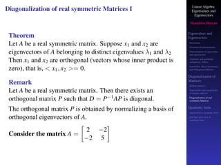 Linear Algebra
Eigenvalues and
Eigenvectors
Shambhu Sharan
Eigenvalues and
Eigenvectors
Motivation
Geometrical interpretation
Determination of eigenvalues
and eigenvectors
Algebraic and geometric
multiplicity, Defect
Symmetric, Skew-Symmetric,
and Orthogonal Matrices
Diagonalization of
Matrices
Similar matrices
Eigenvalues and eigenvectors
of similar matrices
Diagonalization of real
symmetric Matrices
Quadratic form
Application to quadratic form
principal axes form or
canonical form
Diagonalization of real symmetric Matrices I
Theorem
Let A be a real symmetric matrix. Suppose x1 and x2 are
eigenvectors of A belonging to distinct eigenvalues λ1 and λ2
Then x1 and x2 are orthogonal (vectors whose inner product is
zero), that is,  x1, x2 = 0.
Remark
Let A be a real symmetric matrix. Then there exists an
orthogonal matrix P such that D = P−1AP is diagonal.
The orthogonal matrix P is obtained by normalizing a basis of
orthogonal eigenvectors of A.
Consider the matrix A =

2 −2
−2 5

 