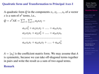 Linear Algebra
Eigenvalues and
Eigenvectors
Shambhu Sharan
Eigenvalues and
Eigenvectors
Motivation
Geometrical interpretation
Determination of eigenvalues
and eigenvectors
Algebraic and geometric
multiplicity, Defect
Symmetric, Skew-Symmetric,
and Orthogonal Matrices
Diagonalization of
Matrices
Similar matrices
Eigenvalues and eigenvectors
of similar matrices
Diagonalization of real
symmetric Matrices
Quadratic form
Application to quadratic form
principal axes form or
canonical form
Quadratic form and Transformation to Principal Axes I
A quadratic form Q in the components x1, x2, ..., xn of a vector
x is a sum of n2 terms, i.e.,
Q = xTAX =
Pn
i=1
Pn
j=1 aijxixj =
a11x2
1 + a12x1x2 + ..... + a1nx1xn
a21x2x1 + a22x2
2 + ..... + a2nx2xn
................................................
an1xnx1 + an2xnx2 + ..... + annx2
n
A = [aij] is the coefficient matrix form. We may assume that A
is symmetric, because we can take off-diagonal terms together
in pairs and write the result as a sum of two equal terms.
Remark
 