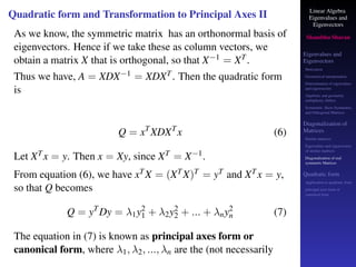 Linear Algebra
Eigenvalues and
Eigenvectors
Shambhu Sharan
Eigenvalues and
Eigenvectors
Motivation
Geometrical interpretation
Determination of eigenvalues
and eigenvectors
Algebraic and geometric
multiplicity, Defect
Symmetric, Skew-Symmetric,
and Orthogonal Matrices
Diagonalization of
Matrices
Similar matrices
Eigenvalues and eigenvectors
of similar matrices
Diagonalization of real
symmetric Matrices
Quadratic form
Application to quadratic form
principal axes form or
canonical form
Quadratic form and Transformation to Principal Axes II
As we know, the symmetric matrix has an orthonormal basis of
eigenvectors. Hence if we take these as column vectors, we
obtain a matrix X that is orthogonal, so that X−1 = XT.
Thus we have, A = XDX−1 = XDXT. Then the quadratic form
is
Q = xT
XDXT
x (6)
Let XTx = y. Then x = Xy, since XT = X−1.
From equation (6), we have xTX = (XTX)T = yT and XTx = y,
so that Q becomes
Q = yT
Dy = λ1y2
1 + λ2y2
2 + ... + λny2
n (7)
The equation in (7) is known as principal axes form or
canonical form, where λ1, λ2, ..., λn are the (not necessarily
 