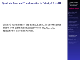 Linear Algebra
Eigenvalues and
Eigenvectors
Shambhu Sharan
Eigenvalues and
Eigenvectors
Motivation
Geometrical interpretation
Determination of eigenvalues
and eigenvectors
Algebraic and geometric
multiplicity, Defect
Symmetric, Skew-Symmetric,
and Orthogonal Matrices
Diagonalization of
Matrices
Similar matrices
Eigenvalues and eigenvectors
of similar matrices
Diagonalization of real
symmetric Matrices
Quadratic form
Application to quadratic form
principal axes form or
canonical form
Quadratic form and Transformation to Principal Axes III
distinct) eigenvalues of the matrix A, and X is an orthogonal
matrix with corresponding eigenvectors xx1, x2, ..., xn,
respectively, as column vectors.
 