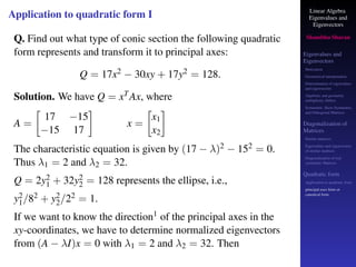 Linear Algebra
Eigenvalues and
Eigenvectors
Shambhu Sharan
Eigenvalues and
Eigenvectors
Motivation
Geometrical interpretation
Determination of eigenvalues
and eigenvectors
Algebraic and geometric
multiplicity, Defect
Symmetric, Skew-Symmetric,
and Orthogonal Matrices
Diagonalization of
Matrices
Similar matrices
Eigenvalues and eigenvectors
of similar matrices
Diagonalization of real
symmetric Matrices
Quadratic form
Application to quadratic form
principal axes form or
canonical form
Application to quadratic form I
Q. Find out what type of conic section the following quadratic
form represents and transform it to principal axes:
Q = 17x2 − 30xy + 17y2 = 128.
Solution. We have Q = xTAx, where
A =

17 −15
−15 17

x =

x1
x2

The characteristic equation is given by (17 − λ)2 − 152 = 0.
Thus λ1 = 2 and λ2 = 32.
Q = 2y2
1 + 32y2
2 = 128 represents the ellipse, i.e.,
y2
1/82 + y2
2/22 = 1.
If we want to know the direction1 of the principal axes in the
xy-coordinates, we have to determine normalized eigenvectors
from (A − λI)x = 0 with λ1 = 2 and λ2 = 32. Then
 