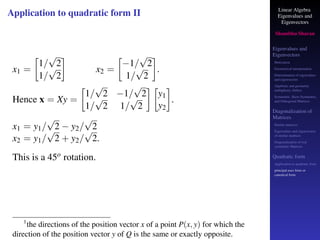 Linear Algebra
Eigenvalues and
Eigenvectors
Shambhu Sharan
Eigenvalues and
Eigenvectors
Motivation
Geometrical interpretation
Determination of eigenvalues
and eigenvectors
Algebraic and geometric
multiplicity, Defect
Symmetric, Skew-Symmetric,
and Orthogonal Matrices
Diagonalization of
Matrices
Similar matrices
Eigenvalues and eigenvectors
of similar matrices
Diagonalization of real
symmetric Matrices
Quadratic form
Application to quadratic form
principal axes form or
canonical form
Application to quadratic form II
x1 =

1/
√
2
1/
√
2

x2 =

−1/
√
2
1/
√
2

.
Hence x = Xy =

1/
√
2 −1/
√
2
1/
√
2 1/
√
2
 
y1
y2

.
x1 = y1/
√
2 − y2/
√
2
x2 = y1/
√
2 + y2/
√
2.
This is a 45o rotation.
1
the directions of the position vector x of a point P(x, y) for which the
direction of the position vector y of Q is the same or exactly opposite.
 