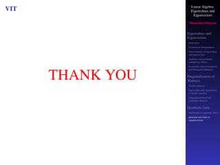Linear Algebra
Eigenvalues and
Eigenvectors
Shambhu Sharan
Eigenvalues and
Eigenvectors
Motivation
Geometrical interpretation
Determination of eigenvalues
and eigenvectors
Algebraic and geometric
multiplicity, Defect
Symmetric, Skew-Symmetric,
and Orthogonal Matrices
Diagonalization of
Matrices
Similar matrices
Eigenvalues and eigenvectors
of similar matrices
Diagonalization of real
symmetric Matrices
Quadratic form
Application to quadratic form
principal axes form or
canonical form
VIT
THANK YOU
 