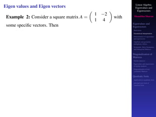 Linear Algebra
Eigenvalues and
Eigenvectors
Shambhu Sharan
Eigenvalues and
Eigenvectors
Motivation
Geometrical interpretation
Determination of eigenvalues
and eigenvectors
Algebraic and geometric
multiplicity, Defect
Symmetric, Skew-Symmetric,
and Orthogonal Matrices
Diagonalization of
Matrices
Similar matrices
Eigenvalues and eigenvectors
of similar matrices
Diagonalization of real
symmetric Matrices
Quadratic form
Application to quadratic form
principal axes form or
canonical form
Eigen values and Eigen vectors
Example 2: Consider a square matrix A =

1 −2
1 4

with
some specific vectors. Then
 