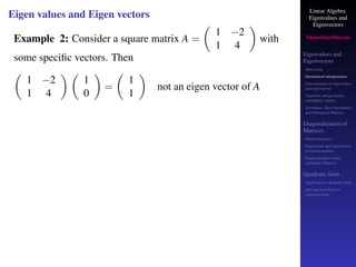 Linear Algebra
Eigenvalues and
Eigenvectors
Shambhu Sharan
Eigenvalues and
Eigenvectors
Motivation
Geometrical interpretation
Determination of eigenvalues
and eigenvectors
Algebraic and geometric
multiplicity, Defect
Symmetric, Skew-Symmetric,
and Orthogonal Matrices
Diagonalization of
Matrices
Similar matrices
Eigenvalues and eigenvectors
of similar matrices
Diagonalization of real
symmetric Matrices
Quadratic form
Application to quadratic form
principal axes form or
canonical form
Eigen values and Eigen vectors
Example 2: Consider a square matrix A =

1 −2
1 4

with
some specific vectors. Then

1 −2
1 4
 
1
0

=

1
1

not an eigen vector of A
 