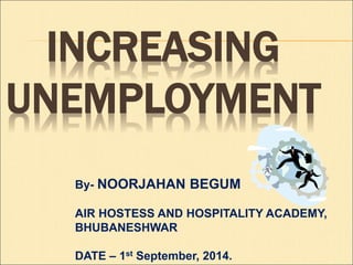 INCREASING 
UNEMPLOYMENT 
By- NOORJAHAN BEGUM 
AIR HOSTESS AND HOSPITALITY ACADEMY, 
BHUBANESHWAR 
DATE – 1st September, 2014. 
 