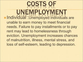 COSTS OF 
UNEMPLOYMENT 
Individual :Unemployed individuals are 
unable to earn money to meet financial 
needs. Failure to pay installments or to pay 
rent may lead to homelessness through 
eviction. Unemployment increases chances 
of malnutrition, illness, mental stress, and 
loss of self-esteem, leading to depression. 
 