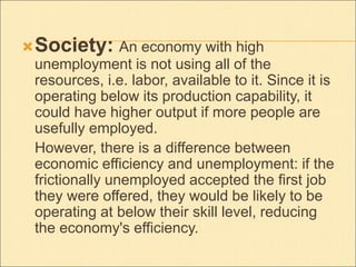 Society: An economy with high 
unemployment is not using all of the 
resources, i.e. labor, available to it. Since it is 
operating below its production capability, it 
could have higher output if more people are 
usefully employed. 
However, there is a difference between 
economic efficiency and unemployment: if the 
frictionally unemployed accepted the first job 
they were offered, they would be likely to be 
operating at below their skill level, reducing 
the economy's efficiency. 
 