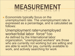 MEASUREMENT 
 Economists typically focus on the 
unemployment rate. The unemployment rate is 
expressed as a percentage, and is calculated as 
follows: 
Unemployment rate=unemployed 
worker/total labor force*1oo 
As defined by the International labor 
organization, "unemployed workers" are those 
who are currently not working but are willing and 
are able to work for pay, currently available to 
work, and actively searching for work 
 