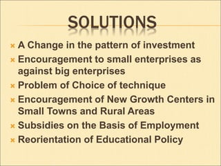 SOLUTIONS 
 A Change in the pattern of investment 
 Encouragement to small enterprises as 
against big enterprises 
 Problem of Choice of technique 
 Encouragement of New Growth Centers in 
Small Towns and Rural Areas 
 Subsidies on the Basis of Employment 
 Reorientation of Educational Policy 
 
