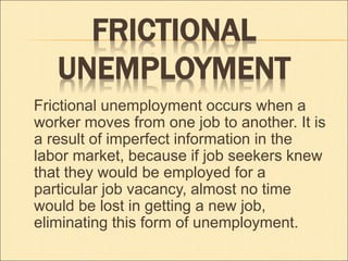 FRICTIONAL 
UNEMPLOYMENT 
Frictional unemployment occurs when a 
worker moves from one job to another. It is 
a result of imperfect information in the 
labor market, because if job seekers knew 
that they would be employed for a 
particular job vacancy, almost no time 
would be lost in getting a new job, 
eliminating this form of unemployment. 
 