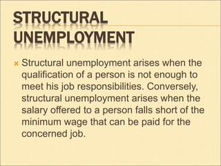 STRUCTURAL 
UNEMPLOYMENT 
 Structural unemployment arises when the 
qualification of a person is not enough to 
meet his job responsibilities. Conversely, 
structural unemployment arises when the 
salary offered to a person falls short of the 
minimum wage that can be paid for the 
concerned job. 
 