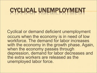 CYCLICAL UNEMPLOYMENT 
Cyclical or demand deficient unemployment 
occurs when the economy is in need of low 
workforce. The demand for labor increases 
with the economy in the growth phase. Again, 
when the economy passes through 
depression, demand for labor decreases and 
the extra workers are released as the 
unemployed labor force. 
 