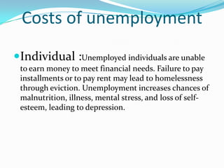 Costs of unemployment
Individual :Unemployed individuals are unable
 to earn money to meet financial needs. Failure to pay
 installments or to pay rent may lead to homelessness
 through eviction. Unemployment increases chances of
 malnutrition, illness, mental stress, and loss of self-
 esteem, leading to depression.
 