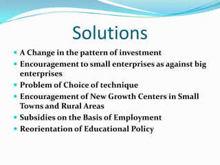 Solutions
 A Change in the pattern of investment
 Encouragement to small enterprises as against big
    enterprises
   Problem of Choice of technique
   Encouragement of New Growth Centers in Small
    Towns and Rural Areas
   Subsidies on the Basis of Employment
   Reorientation of Educational Policy
 