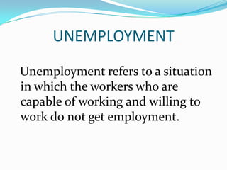 UNEMPLOYMENT
Unemployment refers to a situation
in which the workers who are
capable of working and willing to
work do not get employment.
 