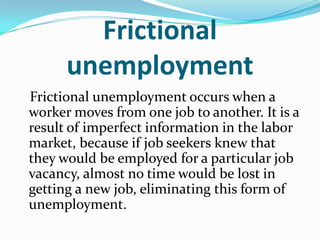 Frictional
      unemployment
Frictional unemployment occurs when a
worker moves from one job to another. It is a
result of imperfect information in the labor
market, because if job seekers knew that
they would be employed for a particular job
vacancy, almost no time would be lost in
getting a new job, eliminating this form of
unemployment.
 