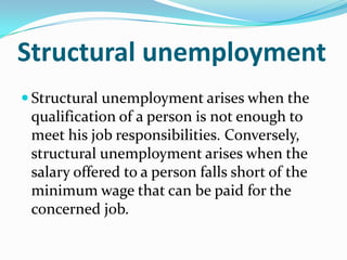 Structural unemployment
 Structural unemployment arises when the
 qualification of a person is not enough to
 meet his job responsibilities. Conversely,
 structural unemployment arises when the
 salary offered to a person falls short of the
 minimum wage that can be paid for the
 concerned job.
 
