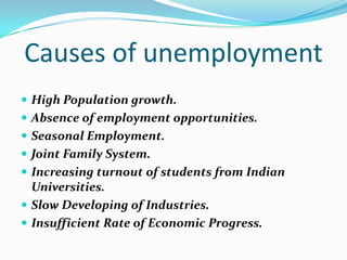 Causes of unemployment
 High Population growth.
 Absence of employment opportunities.
 Seasonal Employment.
 Joint Family System.
 Increasing turnout of students from Indian
  Universities.
 Slow Developing of Industries.
 Insufficient Rate of Economic Progress.
 