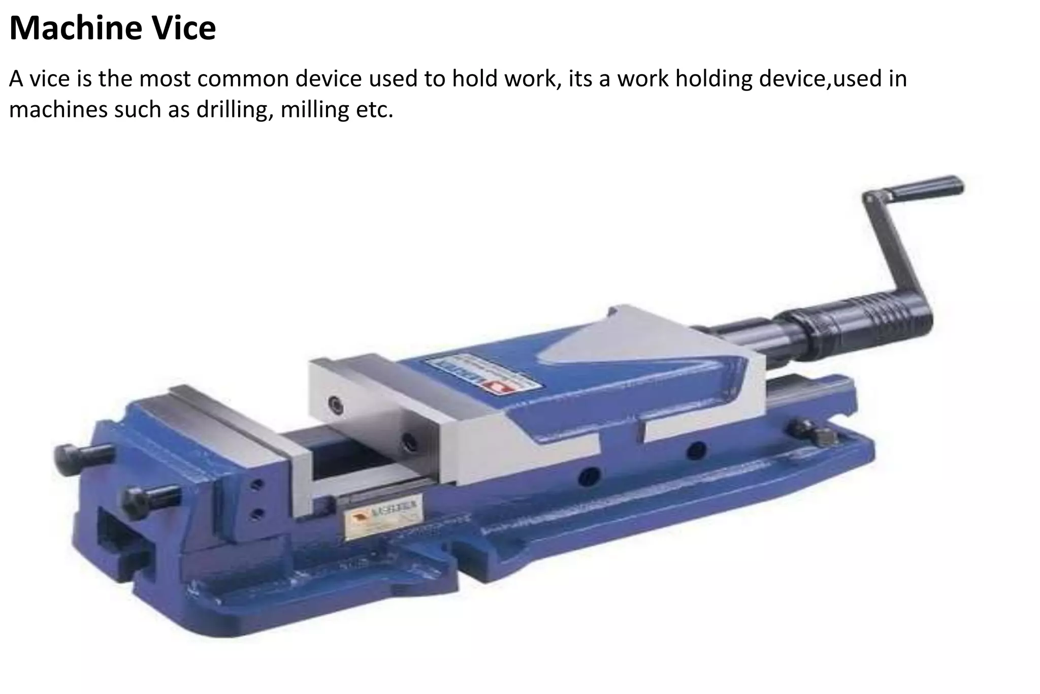 Machine Vice
A vice is the most common device used to hold work, its a work holding device,used in
machines such as drilling, milling etc.
 