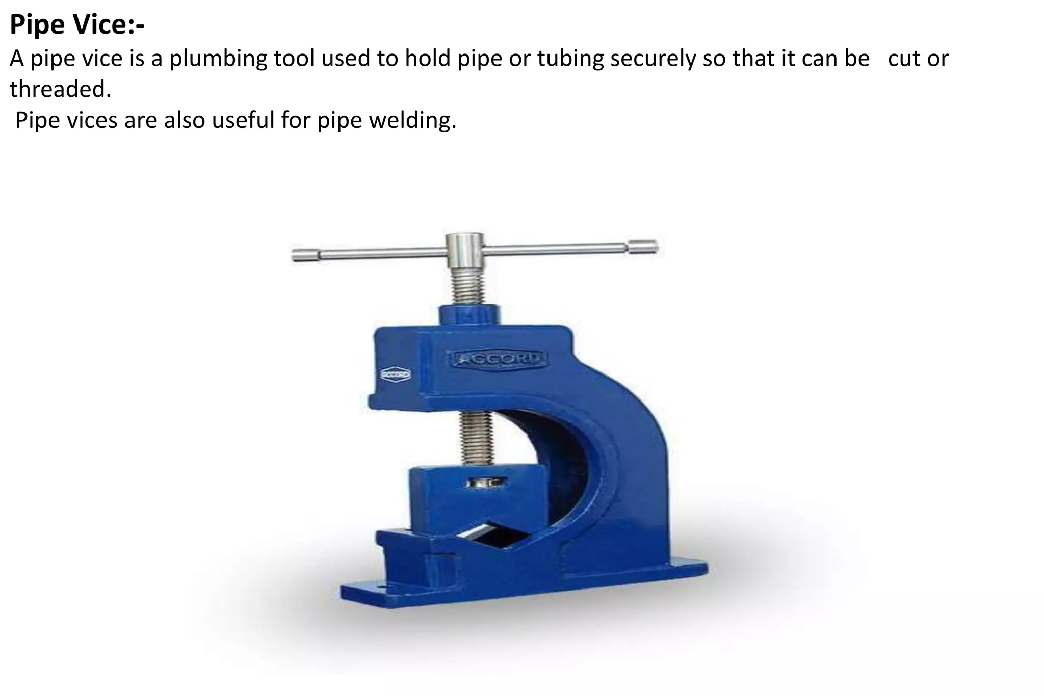 Pipe Vice:-
A pipe vice is a plumbing tool used to hold pipe or tubing securely so that it can be cut or
threaded.
Pipe vices are also useful for pipe welding.
 