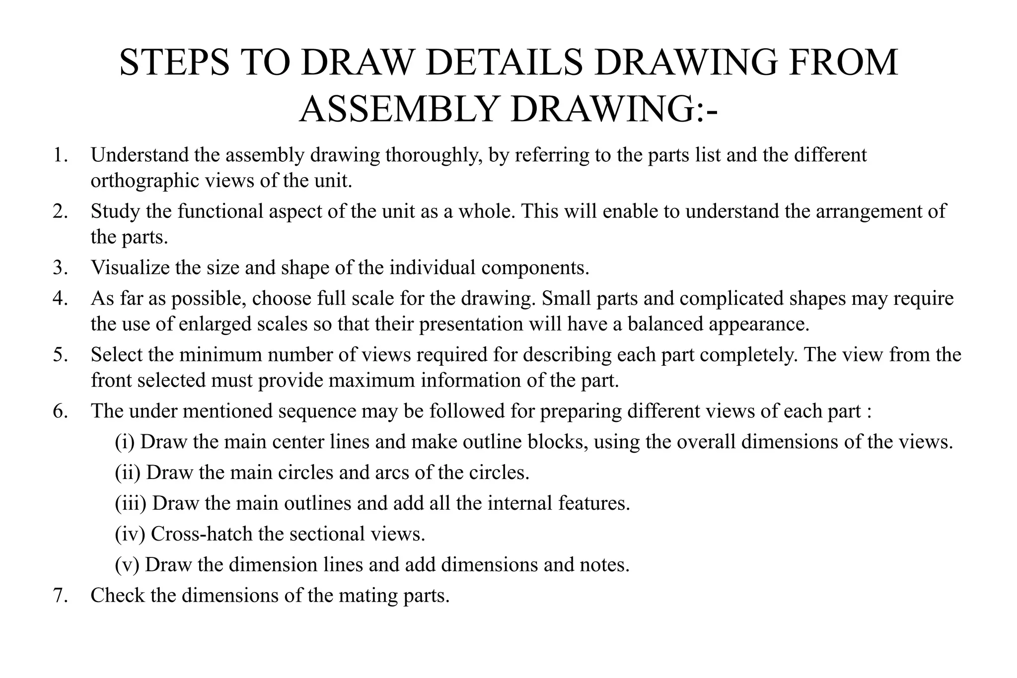 STEPS TO DRAW DETAILS DRAWING FROM
ASSEMBLY DRAWING:-
1. Understand the assembly drawing thoroughly, by referring to the parts list and the different
orthographic views of the unit.
2. Study the functional aspect of the unit as a whole. This will enable to understand the arrangement of
the parts.
3. Visualize the size and shape of the individual components.
4. As far as possible, choose full scale for the drawing. Small parts and complicated shapes may require
the use of enlarged scales so that their presentation will have a balanced appearance.
5. Select the minimum number of views required for describing each part completely. The view from the
front selected must provide maximum information of the part.
6. The under mentioned sequence may be followed for preparing different views of each part :
(i) Draw the main center lines and make outline blocks, using the overall dimensions of the views.
(ii) Draw the main circles and arcs of the circles.
(iii) Draw the main outlines and add all the internal features.
(iv) Cross-hatch the sectional views.
(v) Draw the dimension lines and add dimensions and notes.
7. Check the dimensions of the mating parts.
 