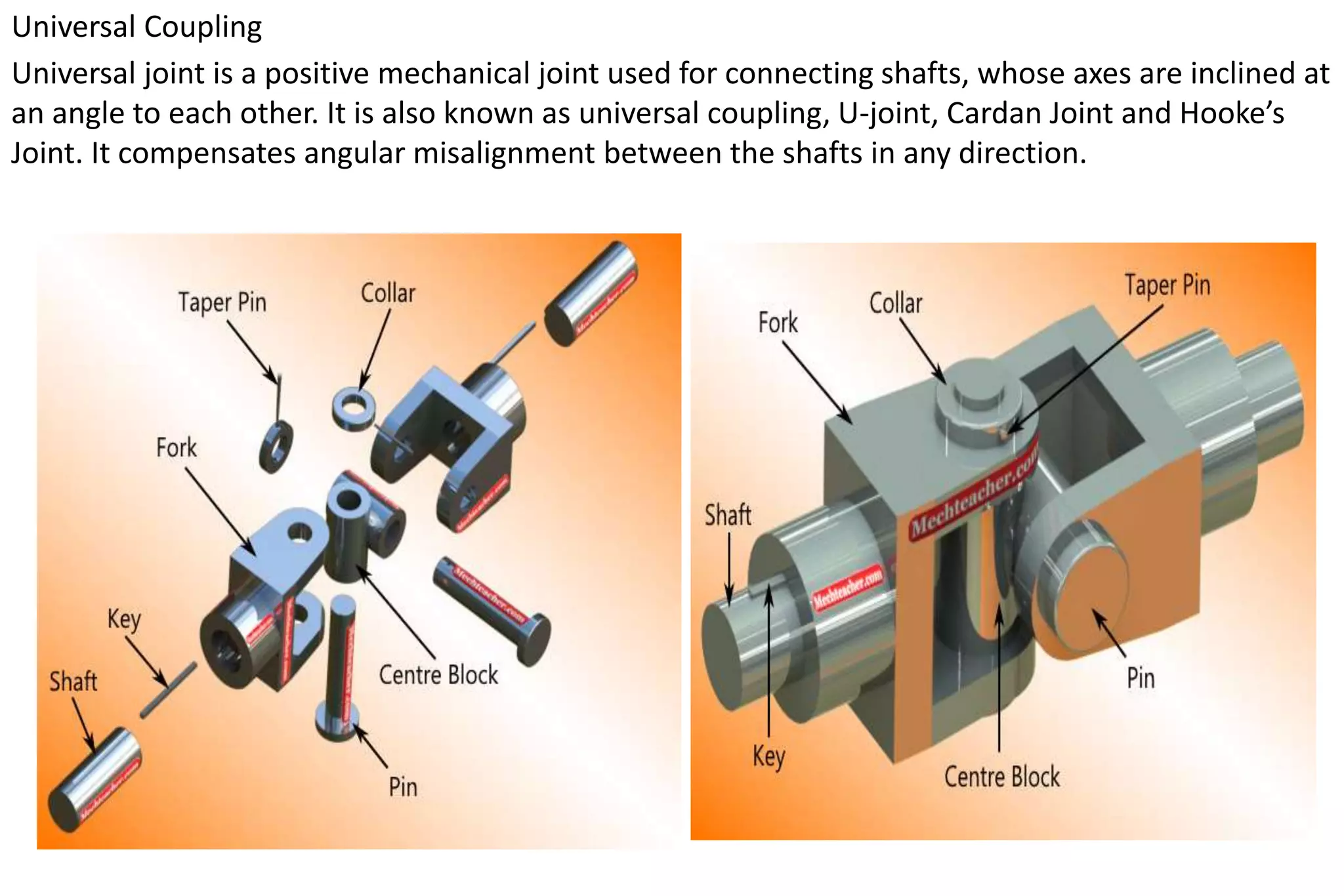 Universal Coupling
Universal joint is a positive mechanical joint used for connecting shafts, whose axes are inclined at
an angle to each other. It is also known as universal coupling, U-joint, Cardan Joint and Hooke’s
Joint. It compensates angular misalignment between the shafts in any direction.
 