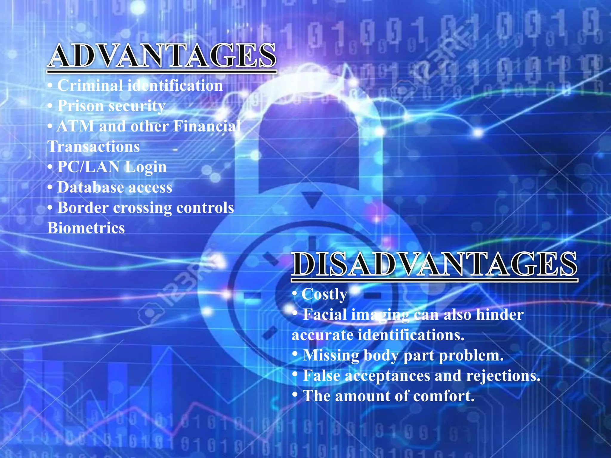 • Criminal identification
• Prison security
• ATM and other Financial
Transactions
• PC/LAN Login
• Database access
• Border crossing controls
Biometrics
• Costly
• Facial imaging can also hinder
accurate identifications.
• Missing body part problem.
• False acceptances and rejections.
• The amount of comfort.
 