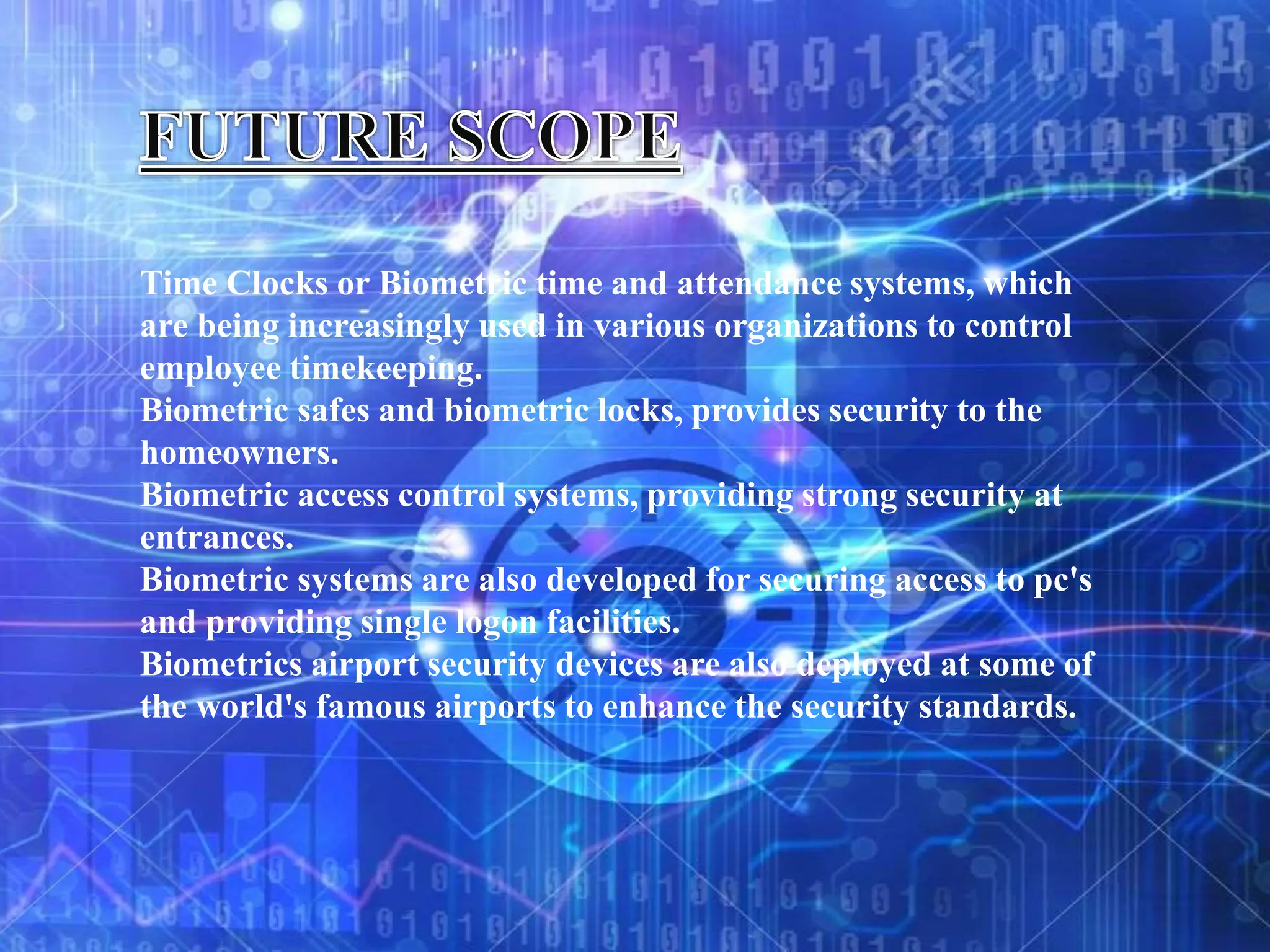 Time Clocks or Biometric time and attendance systems, which
are being increasingly used in various organizations to control
employee timekeeping.
Biometric safes and biometric locks, provides security to the
homeowners.
Biometric access control systems, providing strong security at
entrances.
Biometric systems are also developed for securing access to pc's
and providing single logon facilities.
Biometrics airport security devices are also deployed at some of
the world's famous airports to enhance the security standards.
 