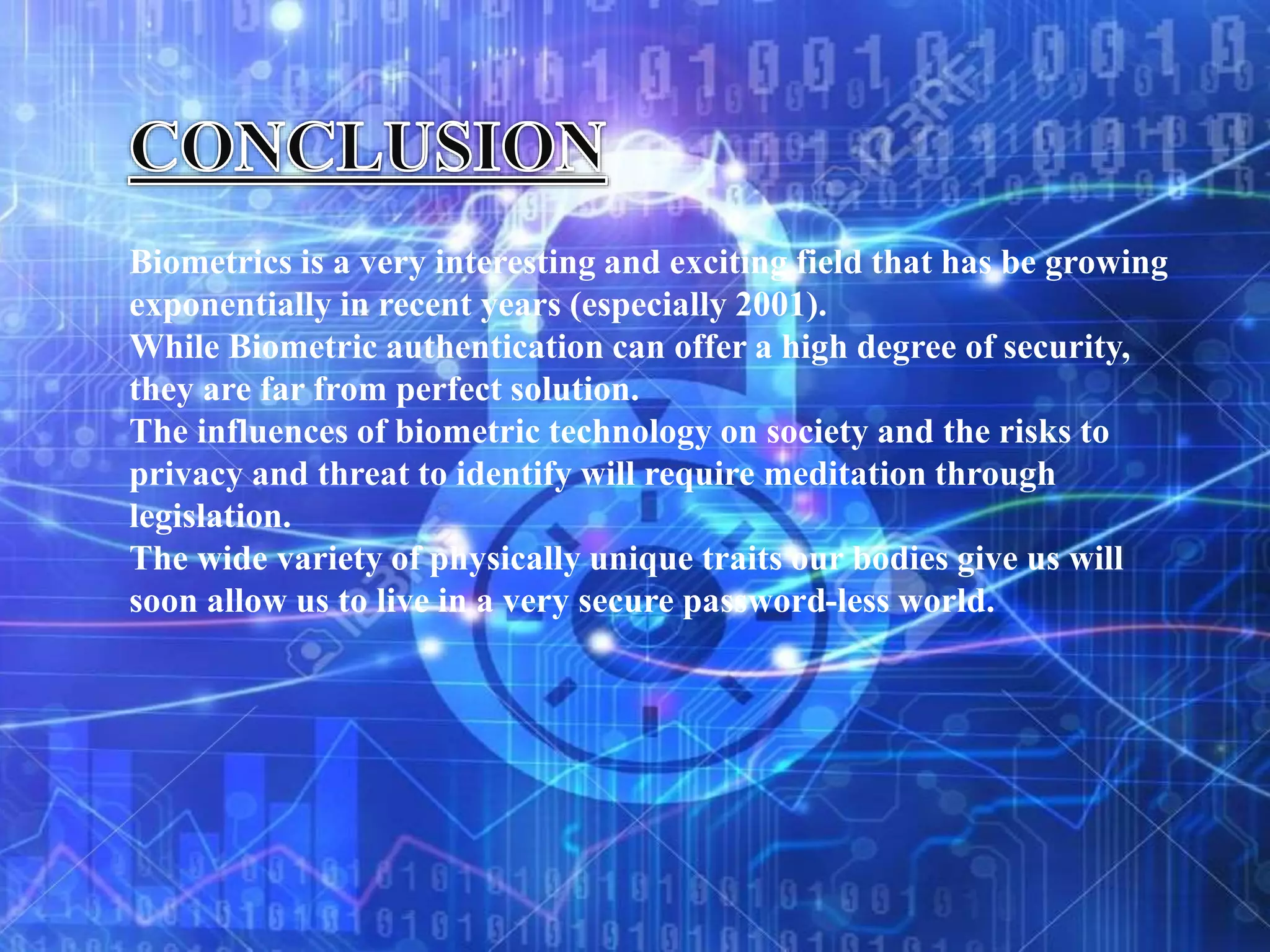 Biometrics is a very interesting and exciting field that has be growing
exponentially in recent years (especially 2001).
While Biometric authentication can offer a high degree of security,
they are far from perfect solution.
The influences of biometric technology on society and the risks to
privacy and threat to identify will require meditation through
legislation.
The wide variety of physically unique traits our bodies give us will
soon allow us to live in a very secure password-less world.
 