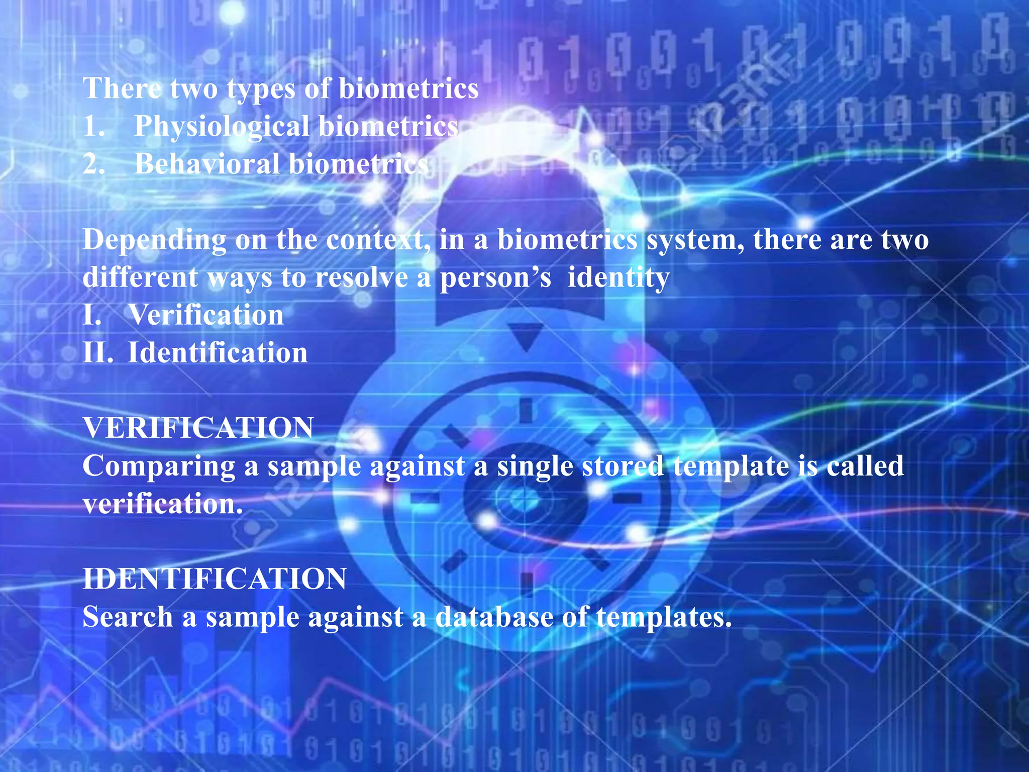 There two types of biometrics
1. Physiological biometrics
2. Behavioral biometrics
Depending on the context, in a biometrics system, there are two
different ways to resolve a person’s identity
I. Verification
II. Identification
VERIFICATION
Comparing a sample against a single stored template is called
verification.
IDENTIFICATION
Search a sample against a database of templates.
 