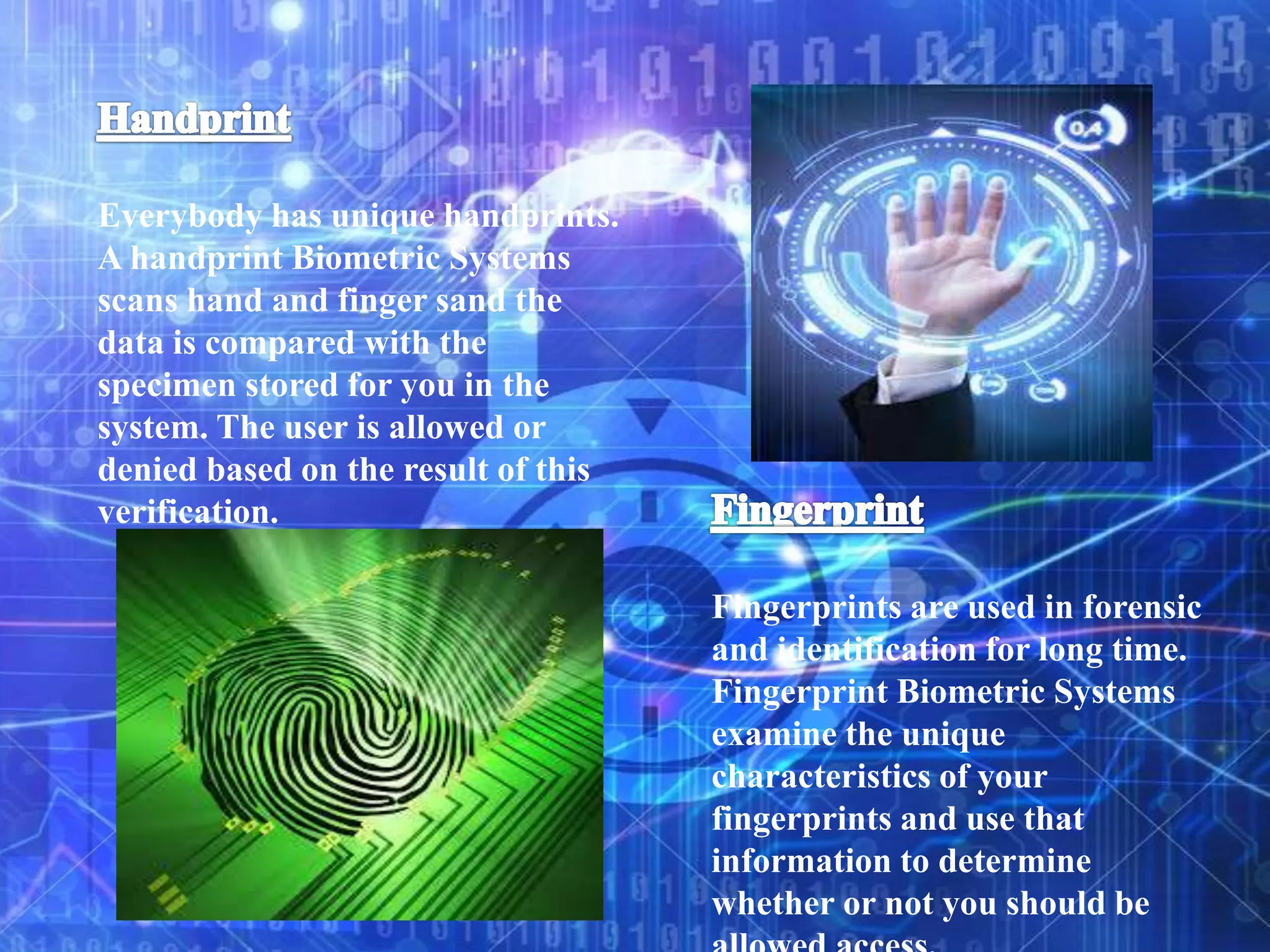 Everybody has unique handprints.
A handprint Biometric Systems
scans hand and finger sand the
data is compared with the
specimen stored for you in the
system. The user is allowed or
denied based on the result of this
verification.
Fingerprints are used in forensic
and identification for long time.
Fingerprint Biometric Systems
examine the unique
characteristics of your
fingerprints and use that
information to determine
whether or not you should be
 