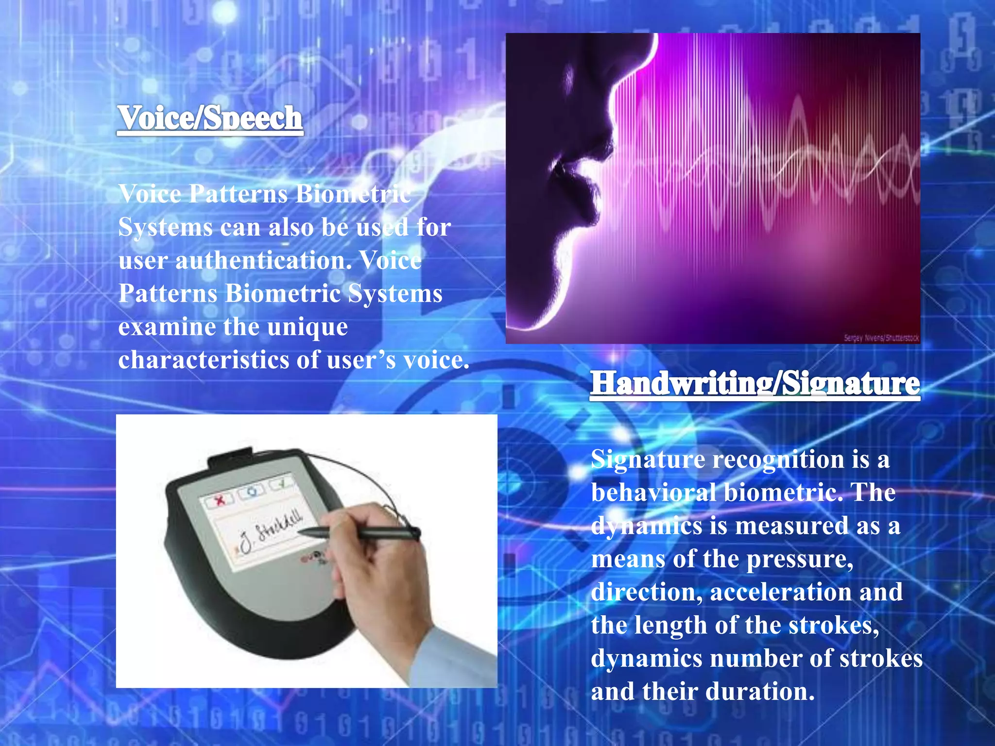 Voice Patterns Biometric
Systems can also be used for
user authentication. Voice
Patterns Biometric Systems
examine the unique
characteristics of user’s voice.
Signature recognition is a
behavioral biometric. The
dynamics is measured as a
means of the pressure,
direction, acceleration and
the length of the strokes,
dynamics number of strokes
and their duration.
 