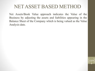 NETASSET BASED METHOD
Net Assets/Book Value approach indicates the Value of the
Business by adjusting the assets and liabilities appearing in the
Balance Sheet of the Company which is being valued as the Value
Analysis date.
.
13/4
9
 