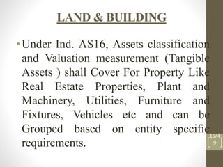 LAND & BUILDING
•Under Ind. AS16, Assets classification
and Valuation measurement (Tangible
Assets ) shall Cover For Property Like
Real Estate Properties, Plant and
Machinery, Utilities, Furniture and
Fixtures, Vehicles etc and can be
Grouped based on entity specific
requirements.
15/4
9
 