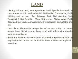 LAND
• Like Agriculture Land, Non Agriculture Land, Specific Intended Use
Land known as N.A. land Industrial, Residential, Commercial, Public
Utilities and services For Railways, Port, Civil Aviation, State
Transport & Bus Depots, Ware Houses for Water ways, Public
Road and like Garden Amusement, Archeological and related sites
etc.
• Land: From Ownership perspective of various entity i.e. owned
and/or lease (Short term or Long term) with riders with intended
uses, covenants etc.
• Based on above with Valuation of Intended purpose valuation are
required to be carried out for Various Stake holders and implication
to entities
16/4
9
 