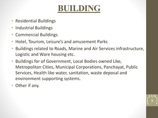 BUILDING
• Residential Buildings
• Industrial Buildings
• Commercial Buildings
• Hotel, Tourism, Leisure’s and amusement Parks
• Buildings related to Roads, Marine and Air Services infrastructure,
Logistic and Ware housing etc.
• Buildings for of Government, Local Bodies owned Like,
Metropolitan Cities, Municipal Corporations, Panchayat, Public
Services, Health like water, sanitation, waste deposal and
environment supporting systems.
• Other if any.
17/4
9
 