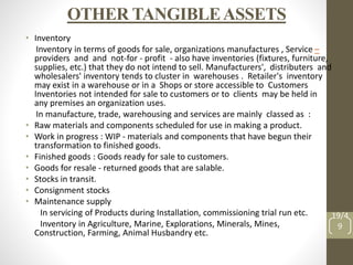OTHER TANGIBLEASSETS
• Inventory
Inventory in terms of goods for sale, organizations manufactures , Service –
providers and and not-for - profit - also have inventories (fixtures, furniture,
supplies, etc.) that they do not intend to sell. Manufacturers', distributers and
wholesalers' inventory tends to cluster in warehouses . Retailer's inventory
may exist in a warehouse or in a Shops or store accessible to Customers
Inventories not intended for sale to customers or to clients may be held in
any premises an organization uses.
In manufacture, trade, warehousing and services are mainly classed as :
• Raw materials and components scheduled for use in making a product.
• Work in progress : WIP - materials and components that have begun their
transformation to finished goods.
• Finished goods : Goods ready for sale to customers.
• Goods for resale - returned goods that are salable.
• Stocks in transit.
• Consignment stocks
• Maintenance supply
In servicing of Products during Installation, commissioning trial run etc.
Inventory in Agriculture, Marine, Explorations, Minerals, Mines,
Construction, Farming, Animal Husbandry etc.
19/4
9
 