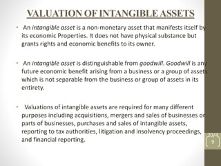 VALUATION OFINTANGIBLEASSETS
• An intangible asset is a non-monetary asset that manifests itself by
its economic Properties. It does not have physical substance but
grants rights and economic benefits to its owner.
• An intangible asset is distinguishable from goodwill. Goodwill is any
future economic benefit arising from a business or a group of assets
which is not separable from the business or group of assets in its
entirety.
• Valuations of intangible assets are required for many different
purposes including acquisitions, mergers and sales of businesses or
parts of businesses, purchases and sales of intangible assets,
reporting to tax authorities, litigation and insolvency proceedings,
and financial reporting.
20/4
9
 