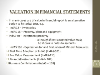 VALUATION IN FINANCIAL STATEMENTS
• In many cases use of value in financial report is an alternative
option to historical cost, e.g.
• IndAS 2 – Inventories
• IndAS 16 – Property, plant and equipment
• IndAS 40 – Investment property
– although if cost adopted value must
be shown in notes to accounts
• IndAS 106 - Exploration for and Evaluation of Mineral Resources
 First Time Adoption of IndAS (IndAS-101)
 Fair Value Measurement (IndAS-113)
 Financial Instruments (IndAS- 109)
Business Combinations (IndAS – 103)
J.
B.
Mistri
&
Co.
22/4
9
 