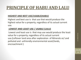 PRINCIPLE OF HABU AND LALU
HIGHEST AND BEST USE/USABLE(HABU)
Highest and best use is that use that would produce the
highest value for a property, regardless of its actual current
use.
LOWEST AND LEAST USE / USABLE (LALU)
Lowest and least use is that may use would produce the least
value for a property, regardless of its actual current
use.(Leftover land area after exploration of Minerals or/ and
polluted and unfriendly environmental asset/lands,
encroachment )
J.
B.
Mistri
&
Co.
24/4
9
 