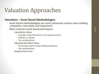 Page
25
Valuation Approaches
Valuations – Asset Based Methodologies
• Asset based methodologies are most commonly used to value holding
companies, real estate and equipment
• Most common asset based techniques:
- Liquidation Value
• Consider using if business is not a going concern
• Orderly vs. Forced
• Tax considerations
- Adjusted Net Book Value
• Commonly used to value holding companies
• Tax considerations
- Replacement Cost
 